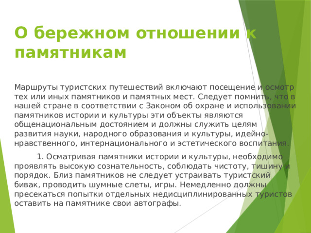 О бережном отношении к памятникам   Маршруты туристских путешествий включают посещение и осмотр тех или иных памятников и памятных мест. Следует помнить, что в нашей стране в соответствии с Законом об охране и использовании памятников истории и культуры эти объекты являются общенациональным достоянием и должны служить целям развития науки, народного образования и культуры, идейно-нравственного, интернационального и эстетического воспитания.  1. Осматривая памятники истории и культуры, необходимо проявлять высокую сознательность, соблюдать чистоту, тишину и порядок. Близ памятников не следует устраивать туристский бивак, проводить шумные слеты, игры. Немедленно должны пресекаться попытки отдельных недисциплинированных туристов оставить на памятнике свои автографы. 