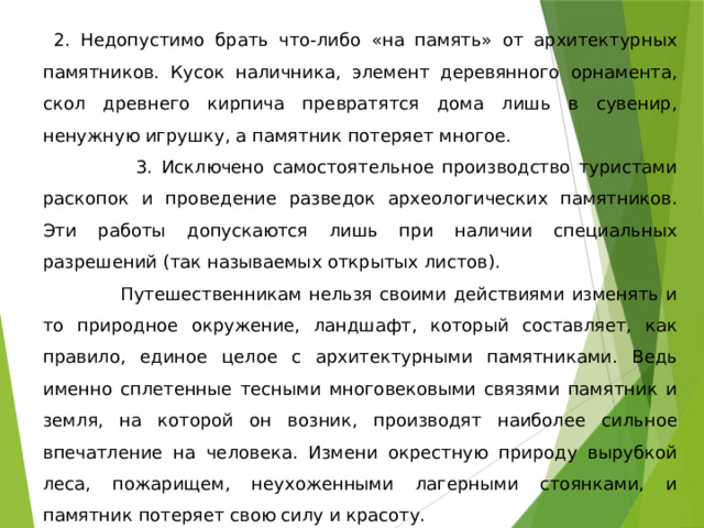  2. Недопустимо брать что-либо «на память» от архитектурных памятников. Кусок наличника, элемент деревянного орнамента, скол древнего кирпича превратятся дома лишь в сувенир, ненужную игрушку, а памятник потеряет многое.  3. Исключено самостоятельное производство туристами раскопок и проведение разведок археологических памятников. Эти работы допускаются лишь при наличии специальных разрешений (так называемых открытых листов).  Путешественникам нельзя своими действиями изменять и то природное окружение, ландшафт, который составляет, как правило, единое целое с архитектурными памятниками. Ведь именно сплетенные тесными многовековыми связями памятник и земля, на которой он возник, производят наиболее сильное впечатление на человека. Измени окрестную природу вырубкой леса, пожарищем, неухоженными лагерными стоянками, и памятник потеряет свою силу и красоту. 