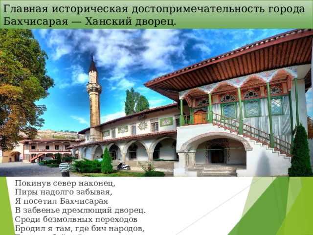 Главная историческая достопримечательность города Бахчисарая — Ханский дворец.   Покинув север наконец,  Пиры надолго забывая,  Я посетил Бахчисарая  В забвенье дремлющий дворец.  Среди безмолвных переходов  Бродил я там, где бич народов,  Татарин буйный пировал  И после ужасов набега  В роскошной лени утопал...  Пушкин А. С.   