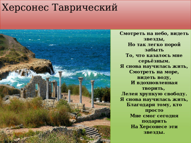 Херсонес Таврический  Смотреть на небо, видеть звезды,  Но так легко порой забыть  То, что казалось мне серьёзным.  Я снова научилась жить,  Смотреть на море, видеть воду,  И вдохновленная творить,   Лелея хрупкую свободу.  Я снова научилась жить,  Благодаря тому, кто просто  Мне смог сегодня подарить  На Херсонесе эти звезды. 