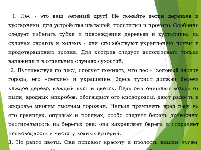  1. Лес - это ваш зеленый друг! Не ломайте ветки деревьев и кустарники для устройства шалашей, подстилки и прочего. Особенно следует избегать рубки и повреждения деревьев и кустарника на склонах оврагов и холмов - они способствуют укреплению почвы и предотвращению эрозии. Для костров следует использовать только валежник и в отдельных случаях сухостой.  2. Путешествуя по лесу, следует помнить, что лес - зеленый заслон города, его «легкие» и украшение. Здесь турист должен беречь каждое дерево, каждый куст и цветок. Ведь они очищают воздух от пыли, вредных микробов, обогащают его кислородом, дают радость и здоровье многим тысячам горожан. Нельзя причинять вред лесу на его границах, опушках и полянах; особо следует беречь древесную растительность на берегах рек: она закрепляет берега и сохраняет полноводность и чистоту водных артерий. 3. Не рвите цветы. Они придают красоту и прелесть нашим лугам, полям и лесам. Не надо рвать их просто так, ради забавы. 