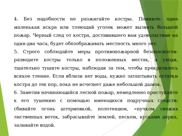 4. Без надобности не разжигайте костры. Помните: одна маленькая искра или тлеющий уголек может вызвать большой пожар. Черный след от костра, доставившего вам удовольствие на один-два часа, будет обезображивать местность много лет. 5. Строго соблюдайте меры противопожарной безопасности: разводите костры только в положенных местах, а уходя, тщательно тушите костры, наблюдая за тем, чтобы прекратилось всякое тление. Если вблизи нет воды, нужно затаптывать остатки костра до тех пор, пока не исчезнет даже небольшой дымок. 6. Заметив начинающийся лесной пожар, немедленно приступайте к его тушению с помощью имеющихся подручных средств: сбивайте огонь штормовкой, полотенцем, «пучком свежих лиственных веток, забрасывайте землей, песком, кусками дерна, заливайте водой. 