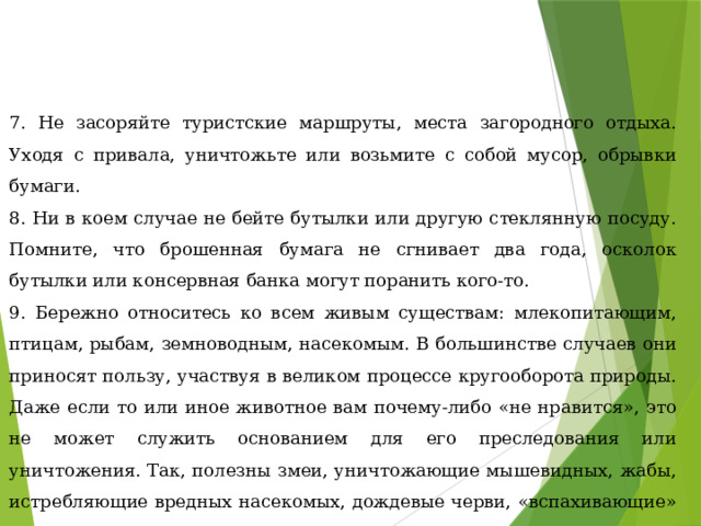 7. Не засоряйте туристские маршруты, места загородного отдыха. Уходя с привала, уничтожьте или возьмите с собой мусор, обрывки бумаги. 8. Ни в коем случае не бейте бутылки или другую стеклянную посуду. Помните, что брошенная бумага не сгнивает два года, осколок бутылки или консервная банка могут поранить кого-то. 9. Бережно относитесь ко всем живым существам: млекопитающим, птицам, рыбам, земноводным, насекомым. В большинстве случаев они приносят пользу, участвуя в великом процессе кругооборота природы. Даже если то или иное животное вам почему-либо «не нравится», это не может служить основанием для его преследования или уничтожения. Так, полезны змеи, уничтожающие мышевидных, жабы, истребляющие вредных насекомых, дождевые черви, «вспахивающие» землю. 