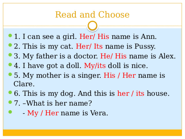 Read and Choose 1. I can see a girl. Her/ His name is Ann. 2. This is my cat. Her/ Its name is Pussy. 3. My father is a doctor. He/ His name is Alex. 4. I have got a doll. My/its doll is nice. 5. My mother is a singer. His / Her name is Clare. 6. This is my dog. And this is her / its house. 7. –What is her name?  - My / Her name is Vera. 