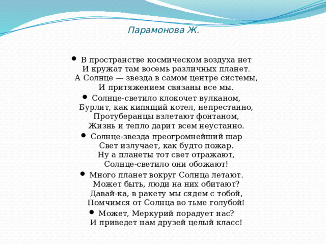  Парамонова Ж. В пространстве космическом воздуха нет  И кружат там восемь различных планет.  А Солнце — звезда в самом центре системы,  И притяжением связаны все мы. Солнце-светило клокочет вулканом,  Бурлит, как кипящий котел, непрестанно,  Протуберанцы взлетают фонтаном,  Жизнь и тепло дарит всем неустанно. Солнце-звезда преогромнейший шар  Свет излучает, как будто пожар.  Ну а планеты тот свет отражают,  Солнце-светило они обожают! Много планет вокруг Солнца летают.  Может быть, люди на них обитают?  Давай-ка, в ракету мы сядем с тобой,  Помчимся от Солнца во тьме голубой! Может, Меркурий порадует нас?  И приведет нам друзей целый класс! 