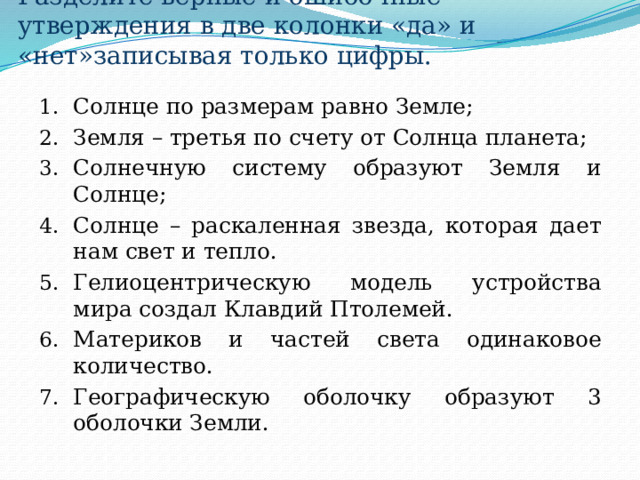 Разделите верные и ошибочные утверждения в две колонки «да» и «нет»записывая только цифры. Солнце по размерам равно Земле; Земля – третья по счету от Солнца планета; Солнечную систему образуют Земля и Солнце; Солнце – раскаленная звезда, которая дает нам свет и тепло. Гелиоцентрическую модель устройства мира создал Клавдий Птолемей. Материков и частей света одинаковое количество. Географическую оболочку образуют 3 оболочки Земли. 