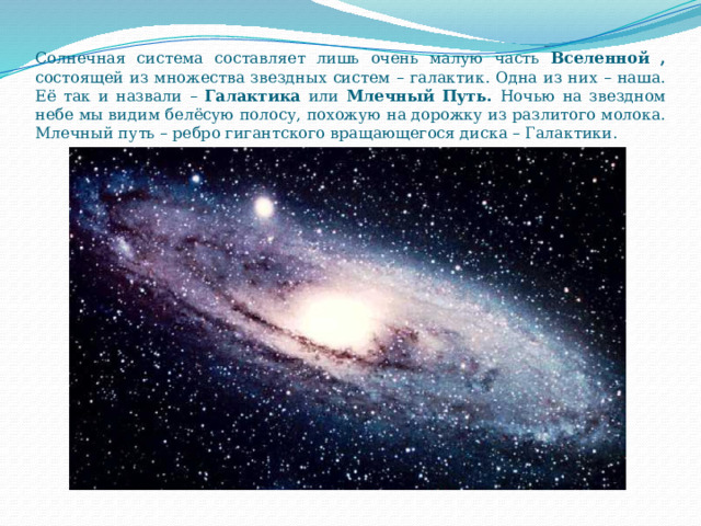 Солнечная система составляет лишь очень малую часть Вселенной , состоящей из множества звездных систем – галактик. Одна из них – наша. Её так и назвали – Галактика или Млечный Путь. Ночью на звездном небе мы видим белёсую полосу, похожую на дорожку из разлитого молока. Млечный путь – ребро гигантского вращающегося диска – Галактики. 