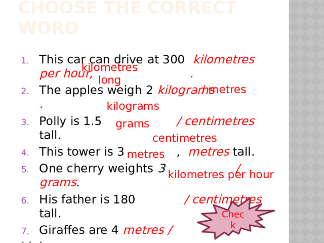 Choose the correct word This car can drive at 300 kilometres per hour, . The apples weigh 2 kilograms . Polly is 1.5 / centimetres tall. This tower is 3 , metres tall. One cherry weights 3 / grams . His father is 180 / centimetres tall. Giraffes are 4 metres / high. kilometres long / metres kilograms grams centimetres metres kilometres per hour Check  