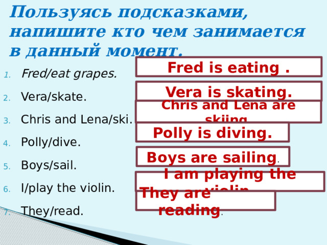 Пользуясь подсказками, напишите кто чем занимается в данный момент. Fred is eating . Fred/eat grapes. Vera/skate. Chris and Lena/ski.   Polly/dive.  Boys/sail. I/play the violin.  They/read. Vera is skating. Chris and Lena are skiing . Polly is diving. Boys are sailing . I am playing the violin. They are reading . 