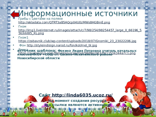 Информационные источники Грибы с цветами на поляне http://ekladata.com/QTRT3aB5AQcp04U0zMWs8HGBinE.png  Гном http://img1.liveinternet.ru/images/attach/c/7/98/254/98254457_large_0_66196_55b3dd85_XL.png Гном1 https://zabavnik.club/wp-content/uploads/2018/07/Gnomiki_23_23022206.jpg   Фон http://styleindisign.narod.ru/fon/kol/mel_bl.jpg Рамка https://avatanplus.com/files/resources/mid/56d9ecb632fe11534344a7c1.png  источник шаблона: Фокина Лидия Петровна учитель начальных классовМКОУ «СОШ ст. Евсино»Искитимского района Новосибирской области Сайт http://linda6035.ucoz.ru/  На момент создания ресурса все ссылки являются активными! 