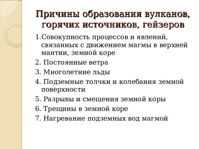Причины образования вулканов, горячих источников, гейзеров 1.Совокупность процессов и явлений, связанных с движением магмы в верхней мантии, земной коре 2. Постоянные ветра 3. Многолетние льды 4. Подземные толчки и колебания земной поверхности 5. Разрывы и смещения земной коры 6. Трещины в земной коре 7. Нагревание подземных вод магмой 