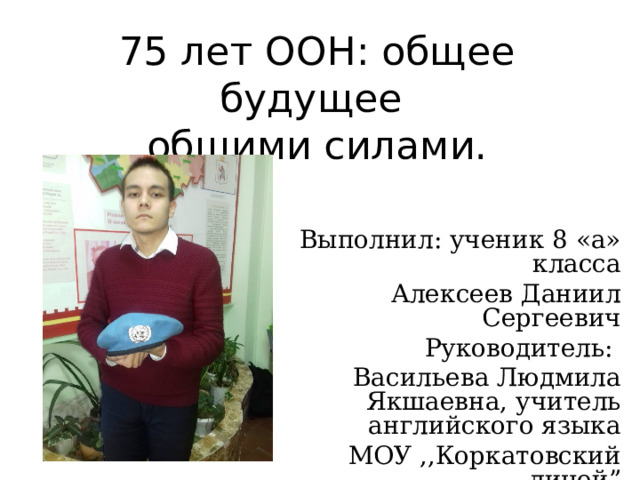 75 лет ООН: общее будущее  общими силами. Выполнил: ученик 8 «а» класса Алексеев Даниил Сергеевич Руководитель: Васильева Людмила Якшаевна, учитель английского языка МОУ ,,Коркатовский лицей ” 