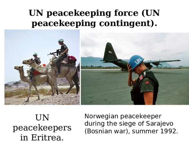 UN peacekeeping force (UN peacekeeping contingent). UN peacekeepers in Eritrea. Norwegian peacekeeper during the siege of Sarajevo (Bosnian war), summer 1992. 