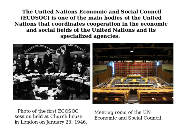      The United Nations Economic and Social Council (ECOSOC) is one of the main bodies of the United Nations that coordinates cooperation in the economic and social fields of the United Nations and its specialized agencies.        Photo of the first ECOSOC session held at Church house in London on January 23, 1946. Meeting room of the UN Economic and Social Council. 