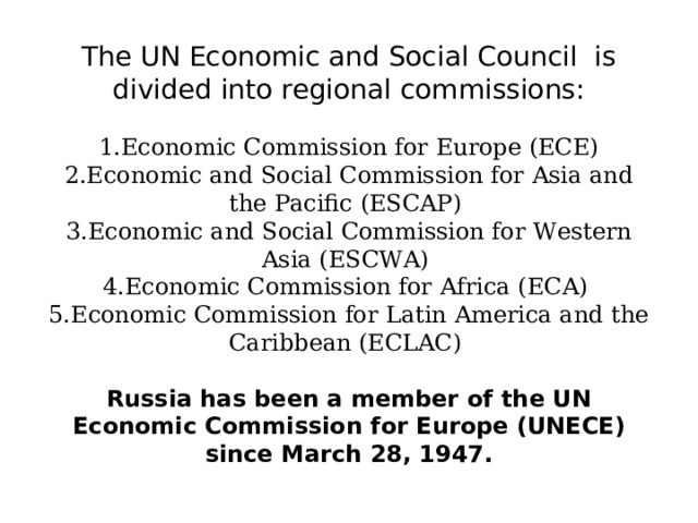 The UN Economic and Social Council is divided into regional commissions:   1.Economic Commission for Europe (ECE)  2.Economic and Social Commission for Asia and the Pacific (ESCAP)  3.Economic and Social Commission for Western Asia (ESCWA)  4.Economic Commission for Africa (ECA)  5.Economic Commission for Latin America and the Caribbean (ECLAC)   Russia has been a member of the UN Economic Commission for Europe (UNECE) since March 28, 1947. 