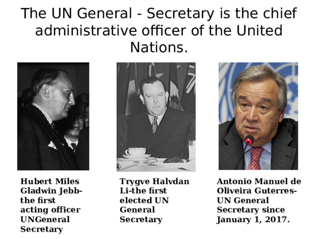 The UN General - Secretary is the chief administrative officer of the United Nations. Hubert Miles Gladwin Jebb-the first acting officer UNGeneral Secretary Trygve Halvdan Li-the first elected UN General Secretary Antonio Manuel de Oliveira Guterres- UN General Secretary since January 1, 2017. 