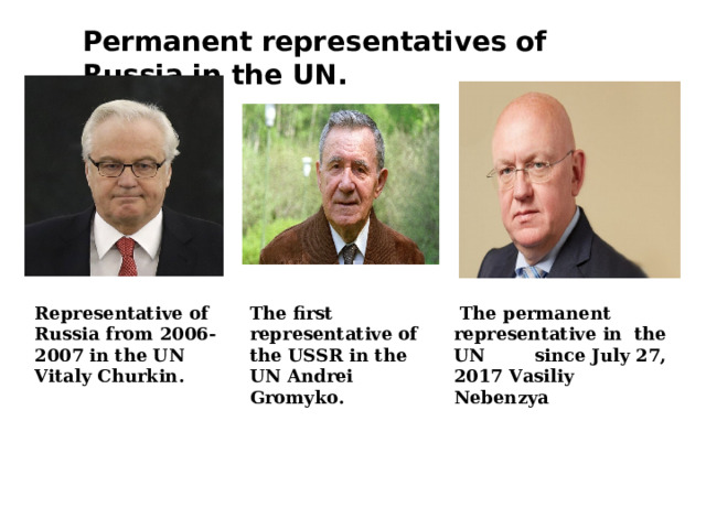 Permanent representatives of Russia in the UN . The first representative of the USSR in the UN Andrei Gromyko . Representative of Russia from 2006-2007 in the UN Vitaly Churkin .  The permanent representative in the UN since July 27, 2017 Vasiliy Nebenzya 