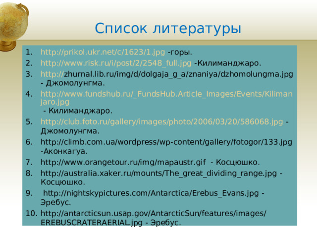 Список литературы http://prikol.ukr.net/c/1623/1.jpg  -горы. http://www.risk.ru/i/post/2/2548_full.jpg -Килиманджаро. http:// zhurnal.lib.ru/img/d/dolgaja_g_a/znaniya/dzhomolungma.jpg - Джомолунгма. http://www.fundshub.ru/_FundsHub.Article_Images/Events/Kilimanjaro.jpg - Килиманджаро. http://club.foto.ru/gallery/images/photo/2006/03/20/586068.jpg - Джомолунгма. http://climb.com.ua/wordpress/wp-content/gallery/fotogor/133.jpg -Аконкагуа. http://www.orangetour.ru/img/mapaustr.gif - Косцюшко. http://australia.xaker.ru/mounts/The_great_dividing_range.jpg - Косцюшко.  http://nightskypictures.com/Antarctica/Erebus_Evans.jpg - Эребус. http://antarcticsun.usap.gov/AntarcticSun/features/images/EREBUSCRATERAERIAL.jpg - Эребус.     Insert a picture of one of the points of interest for your country.  