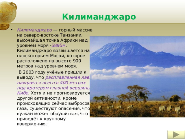 Килиманджаро Килиманджаро — горный массив на северо-востоке Танзании, высочайшая точка Африки над уровнем моря - 5895м . Килиманджаро возвышается над плоскогорьем Масаи, которое расположено на высоте 900 метров над уровнем моря.  В 2003 году учёные пришли к выводу, что расплавленная лава находится всего в 400 метрах под кратером главной вершины Кибо . Хотя и не прогнозируется другой активности, кроме происходящих сейчас выбросов газа, существуют опасения, что вулкан может обрушиться, что приведёт к крупному извержению. Insert a picture illustrating a season in your country. 4 