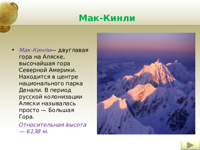 Мак-Кинли Мак-Кинли — двуглавая гора на Аляске, высочайшая гора Северной Америки. Находится в центре национального парка Денали. В период русской колонизации Аляски называлась просто — Большая Гора.  Относительная высота — 6138 м. Insert a picture illustrating a custom or tradition here. 8 