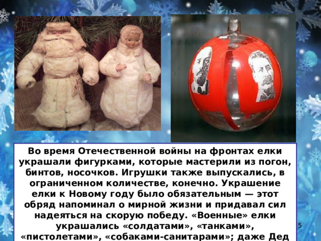 Во время Отечественной войны на фронтах елки украшали фигурками, которые мастерили из погон, бинтов, носочков. Игрушки также выпускались, в ограниченном количестве, конечно. Украшение елки к Новому году было обязательным — этот обряд напоминал о мирной жизни и придавал сил надеяться на скорую победу. «Военные» елки украшались «солдатами», «танками», «пистолетами», «собаками-санитарами»; даже Дед Мороз на новогодних открыток бил фашистов…  