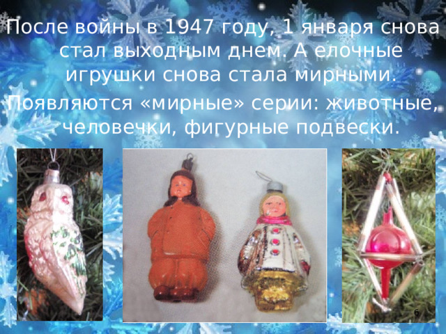После войны в 1947 году, 1 января снова стал выходным днем. А елочные игрушки снова стала мирными. Появляются «мирные» серии: животные, человечки, фигурные подвески.  