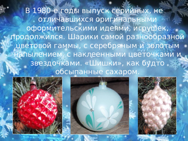 В 1980-е годы выпуск серийных, не отличавшихся оригинальными оформительскими идеями, игрушек, продолжился. Шарики самой разнообразной цветовой гаммы, с серебряным и золотым напылением, с наклеенными цветочками и звездочками. «Шишки», как будто обсыпанные сахаром.  