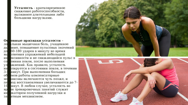 Усталость - кратковременное снижение работоспособности, вызванное длительными либо большими нагрузками.    Основные признаки усталости – локальная мышечная боль, учащенное дыхание, повышение пульсовых значений до 160-180 ударов в минуту во время выполнения упражнений небольшой интенсивности и не снижающийся пульс в состоянии покоя, после выполнения упражнений. Как правило, усталость нивелируется в состоянии покоя, в течении 3-5 минут. При выполнении больших объемов работы компенсаторные механизмы включаются чуть позже, и период восстановления увеличивается до 7-10 минут. В любом случае, усталость во время тренировочных занятий служит индикатором полученной нагрузки и защитным механизмом. 