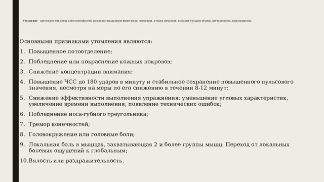  Утомление – длительное снижение работоспособности, вызванное повышенной физической  нагрузкой, а также нагрузкой, имеющей большие объемы, интенсивность, дозированность:   Основными признаками утомления являются: Повышенное потоотделение; Побледнение или покраснение кожных покровов; Снижение концентрации внимания; Повышение ЧСС до 180 ударов в минуту и стабильное сохранение повышенного пульсового значения, несмотря на меры по его снижению в течении 8-12 минут; Снижение эффективности выполнения упражнения: уменьшение угловых характеристик, увеличение времени выполнения, появление технических ошибок; Побледнение носа-губного треугольника; Тремор конечностей; Головокружение или головные боли; Локальная боль в мышцах, захватывающая 2 и более группы мышц. Переход от локальных болевых ощущений к глобальным; Вялость или раздражительность. 