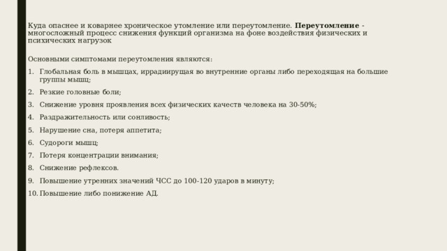 Куда опаснее и коварнее хроническое утомление или переутомление. Переутомление - многосложный процесс снижения функций организма на фоне воздействия физических и психических нагрузок    Основными симптомами переутомления являются: Глобальная боль в мышцах, иррадиирущая во внутренние органы либо переходящая на большие группы мышц; Резкие головные боли; Снижение уровня проявления всех физических качеств человека на 30-50%; Раздражительность или сонливость; Нарушение сна, потеря аппетита; Судороги мышц; Потеря концентрации внимания; Снижение рефлексов. Повышение утренних значений ЧСС до 100-120 ударов в минуту; Повышение либо понижение АД. 