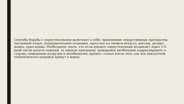 Способы борьбы с переутомлением включают в себя: применение лекарственных препаратов, пассивный отдых, оздоровительное плавание, прогулки на свежем воздухе, массаж, релакс-ванны, крио-ванны. Необходимо знать, что если процесс переутомления возникает через 5-6 дней после начала занятий, то данную программу тренировок необходимо корректировать в сторону понижения нагрузки и возобновлять процесс только после того, как все показатели соматического здоровья придут в норму. 