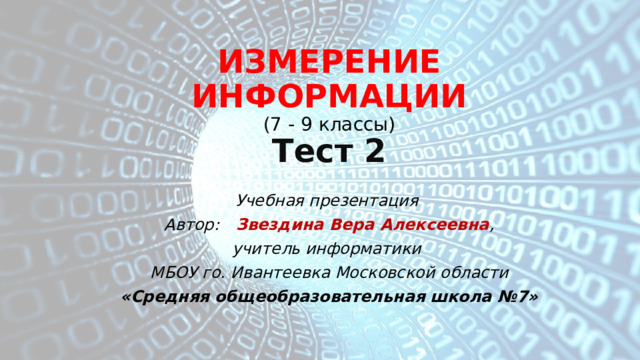 ИЗМЕРЕНИЕ ИНФОРМАЦИИ  ( 7 - 9 классы)  Тест 2 Учебная презентация Автор: Звездина Вера Алексеевна , учитель информатики МБОУ го. Ивантеевка Московской области «Средняя общеобразовательная школа №7» 