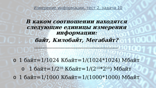 Измерение информации, тест 2, задача 10 В каком соотношении находятся следующие единицы измерения информации: байт, Килобайт, Мегабайт? ________________________________________________________  1 байт=1/1024 Кбайт=1/(1024*1024) Мбайт   1 байт=1/2 10 Кбайт=1/(2 10 *2 10 ) Мбайт 1 байт=1/1000 Кбайт=1/(1000*1000) Мбайт  
