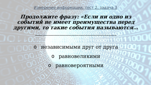 Измерение информации, тест 2, задача 3 Продолжите фразу: «Если ни одно из событий не имеет преимущества перед другими, то такие события называются… ________________________________________________________    независимыми друг от друга   равновеликими   равновероятными 