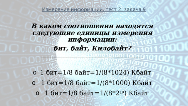 Измерение информации, тест 2, задача 9 В каком соотношении находятся следующие единицы измерения информации: бит, байт, Килобайт? ________________________________________________________  1 бит=1/8 байт=1/(8*1024) Кбайт   1 бит=1/8 байт=1/(8*1000) Кбайт   1 бит=1/8 байт=1/(8*2 10 ) Кбайт 
