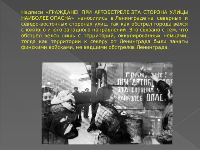 Надписи « граждане ! ПРИ АРТОБСТРЕЛЕ  эта сторона улицы наиболее  ОПАСНА» наносились в Ленинграде на северных и северо-восточных сторонах улиц, так как обстрел города вёлся с южного и юго-западного направлений. Это связано с тем, что обстрел велся лишь с территорий, оккупированных немцами, тогда как территории к северу от Ленинграда были заняты финскими войсками, не ведшими обстрелов Ленинграда.  
