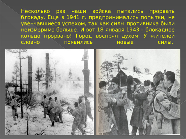 Несколько раз наши войска пытались прорвать блокаду. Еще в 1941 г. предпринимались попытки, не увенчавшиеся успехом, так как силы противника были неизмеримо больше. И вот 18 января 1943 – блокадное кольцо прорвано! Город воспрял духом. У жителей словно появились новые силы.     