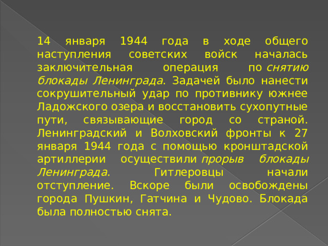 14 января 1944 года в ходе общего наступления советских войск началась заключительная операция по  снятию блокады Ленинграда . Задачей было нанести сокрушительный удар по противнику южнее Ладожского озера и восстановить сухопутные пути, связывающие город со страной. Ленинградский и Волховский фронты к 27 января 1944 года с помощью кронштадской артиллерии осуществили  прорыв блокады Ленинграда . Гитлеровцы начали отступление. Вскоре были освобождены города Пушкин, Гатчина и Чудово. Блокада была полностью снята. 