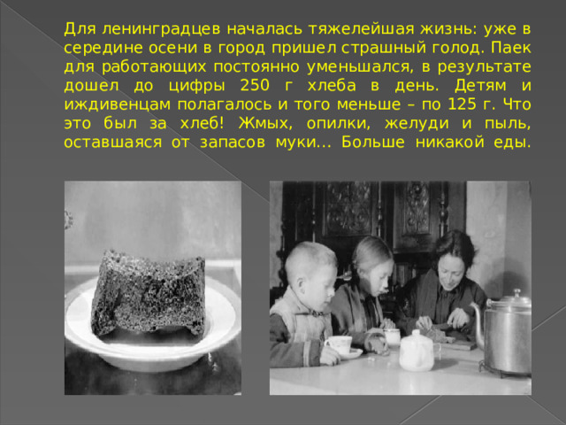 Для ленинградцев началась тяжелейшая жизнь: уже в середине осени в город пришел страшный голод. Паек для работающих постоянно уменьшался, в результате дошел до цифры 250 г хлеба в день. Детям и иждивенцам полагалось и того меньше – по 125 г. Что это был за хлеб! Жмых, опилки, желуди и пыль, оставшаяся от запасов муки… Больше никакой еды.    