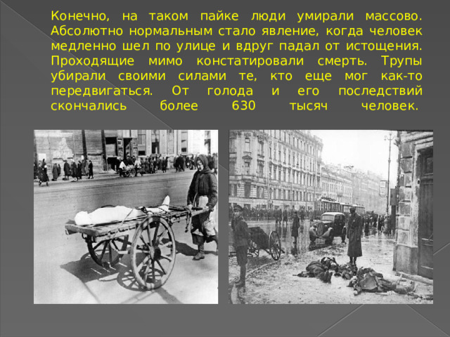 Конечно, на таком пайке люди умирали массово. Абсолютно нормальным стало явление, когда человек медленно шел по улице и вдруг падал от истощения. Проходящие мимо констатировали смерть. Трупы убирали своими силами те, кто еще мог как-то передвигаться. От голода и его последствий скончались более 630 тысяч человек.     