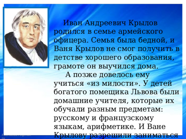  Иван Андреевич Крылов родился в семье армейского офицера. Семья была бедной, и Ваня Крылов не смог получить в детстве хорошего образования, грамоте он выучился дома.  А позже довелось ему учиться «из милости». У детей богатого помещика Львова были домашние учителя, которые их обучали разным предметам: русскому и французскому языкам, арифметике. И Ване Крылову разрешили заниматься вместе с детьми Львовых. 