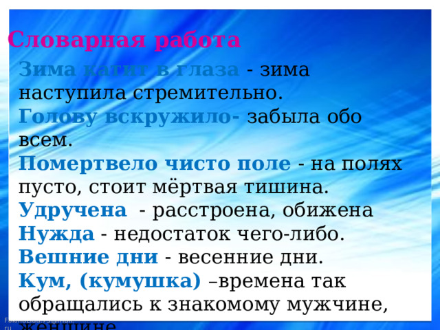  Словарная работа Зима катит в глаза - зима наступила стремительно. Голову вскружило- забыла обо всем. Помертвело чисто поле - на полях пусто, стоит мёртвая тишина. Удручена - расстроена, обижена Нужда - недостаток чего-либо. Вешние дни - весенние дни. Кум, (кумушка) –времена так обращались к знакомому мужчине, женщине. Мурава - молодая трава. 