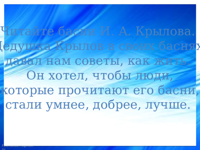 Читайте басни И. А. Крылова. Дедушка Крылов в своих баснях давал нам советы, как жить. Он хотел, чтобы люди,  которые прочитают его басни, стали умнее, добрее, лучше.  