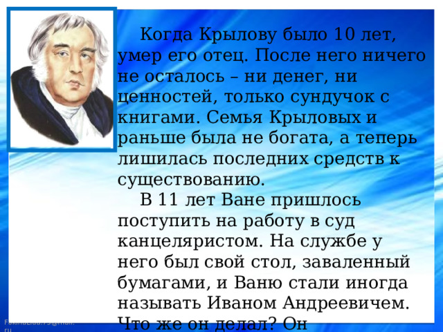  Когда Крылову было 10 лет, умер его отец. После него ничего не осталось – ни денег, ни ценностей, только сундучок с книгами. Семья Крыловых и раньше была не богата, а теперь лишилась последних средств к существованию.  В 11 лет Ване пришлось поступить на работу в суд канцеляристом. На службе у него был свой стол, заваленный бумагами, и Ваню стали иногда называть Иваном Андреевичем. Что же он делал? Он переписывал бумаги, разносил пакеты и потихоньку читал книги, которые остались от отца. 