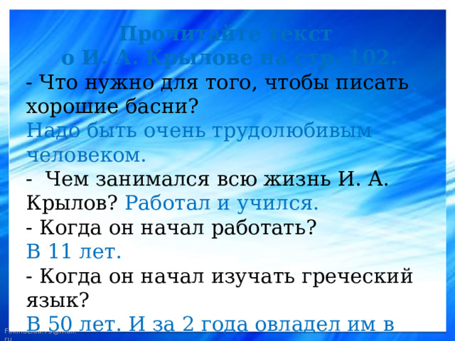 Прочитайте текст о И. А. Крылове на стр. 102. - Что нужно для того, чтобы писать хорошие басни? Надо быть очень трудолюбивым человеком. - Чем занимался всю жизнь И. А. Крылов? Работал и учился. - Когда он начал работать? В 11 лет. - Когда он начал изучать греческий язык? В 50 лет. И за 2 года овладел им в совершенстве. 