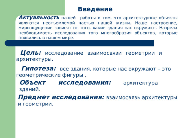 Введение  Актуальность нашей  работы в том, что архитектурные объекты являются неотъемлемой частью нашей жизни. Наше настроение, мироощущение зависят от того, какие здания нас окружают. Назрела необходимость исследования того многообразия объектов, которые появились в нашем мире. Цель:  исследование взаимосвязи геометрии и архитектуры.  Гипотеза:  все здания, которые нас окружают – это геометрические фигуры . Объект исследования:  архитектура зданий. Предмет исследования:  взаимосвязь архитектуры и геометрии. 