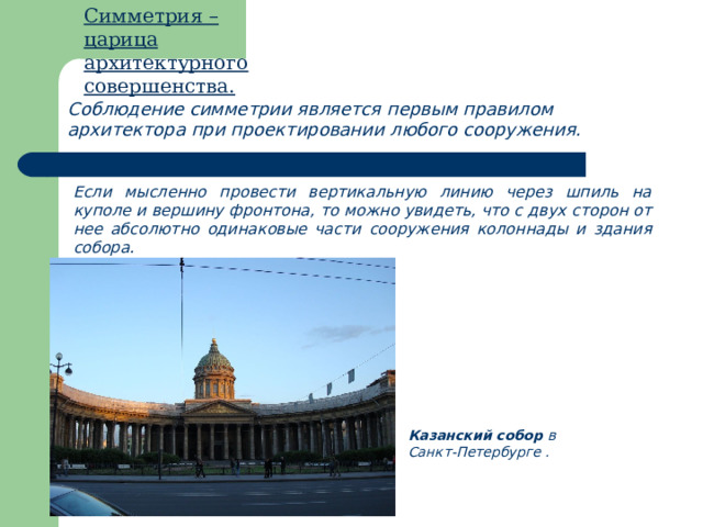 Симметрия – царица архитектурного совершенства. Соблюдение симметрии является первым правилом архитектора при проектировании любого сооружения. Если мысленно провести вертикальную линию через шпиль на куполе и вершину фронтона, то можно увидеть, что с двух сторон от нее абсолютно одинаковые части сооружения колоннады и здания собора. Казанский собор в Санкт-Петербурге . 