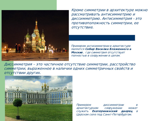 Кроме симметрии в архитектуре можно рассматривать антисимметрию и  диссимметрию. Антисимметрия - это противоположность симметрии, ее  отсутствие. Примером антисимметрии в архитектуре является Собор Василия Блаженного в Москве , где симметрия отсутствует полностью в сооружении в целом. Диссимметрия – это частичное отсутствие симметрии, расстройство симметрии, выраженное в наличии одних симметричных свойств и отсутствии других. Примером диссимметрии в архитектурном сооружении может служить Екатерининский дворец в Царском селе под Санкт-Петербургом. 