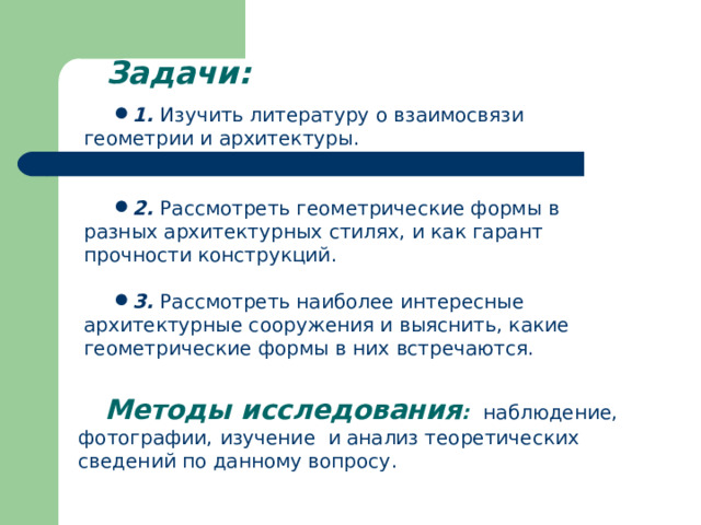  Задачи: 1.  Изучить литературу о взаимосвязи геометрии и архитектуры.   2.  Рассмотреть геометрические формы в разных архитектурных стилях, и как гарант прочности конструкций.  3.  Рассмотреть наиболее интересные архитектурные сооружения и выяснить, какие геометрические формы в них встречаются. Методы исследования :  наблюдение, фотографии,  изучение и анализ теоретических сведений по данному вопросу .  