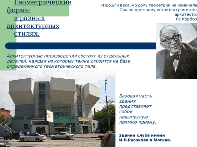 Геометрические формы в разных архитектурных стилях. «Прошли века, но роль геометрии не изменилась.  Она по-прежнему остается грамматикой архитектора»  Ле Корбюзье Архитектурные произведения состоят из отдельных деталей, каждая из которых также строится на базе определенного геометрического тела. Базовая часть здания представляет собой невыпуклую прямую призму. Здание клуба имени И.В.Русакова в Москве. 